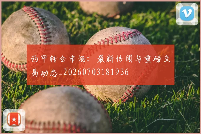 西甲转会市场:最新传闻与重磅交易动态_20260703181936