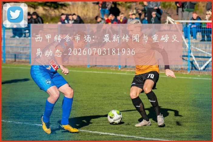 西甲转会市场:最新传闻与重磅交易动态_20260703181936