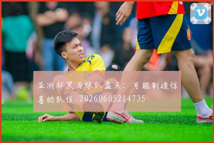 亚洲杯黑马球队盘点:可能制造惊喜的队伍_20260605214735