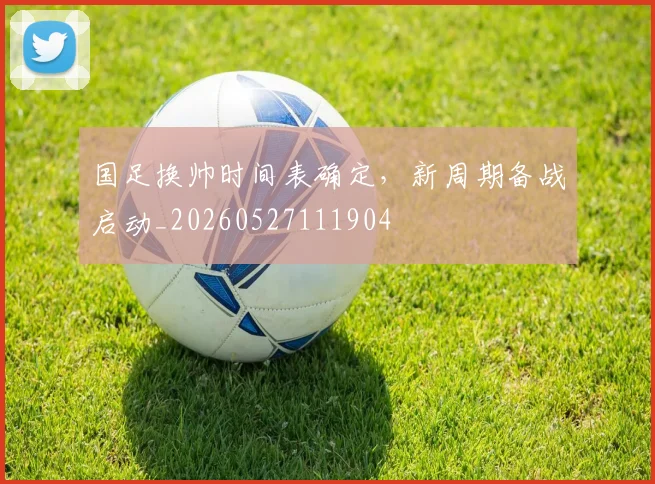 国足换帅时间表确定，新周期备战启动_20260527111904