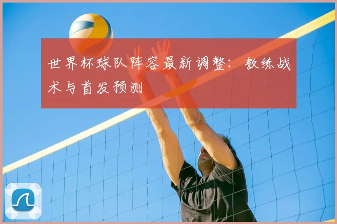 世界杯球队阵容最新调整：教练战术与首发预测