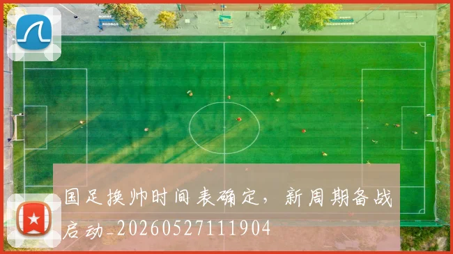 国足换帅时间表确定，新周期备战启动_20260527111904